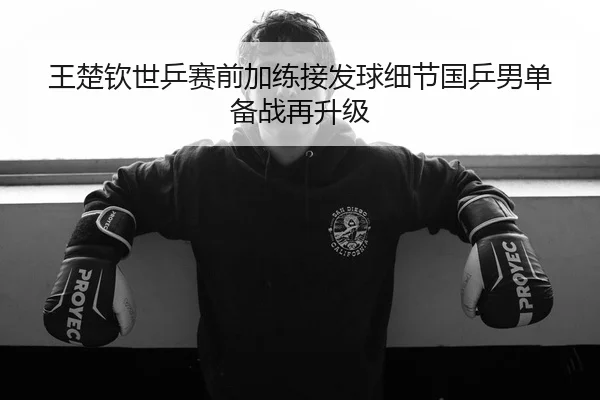 王楚钦世乒赛前加练接发球细节国乒男单备战再升级