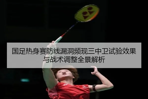 国足热身赛防线漏洞频现三中卫试验效果与战术调整全景解析